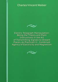 Electric Telegraph Manipulation: Being the Theory and Plain Instructions in the Art of Transmitting Signals to Distant Places, As Practiced in . Combined Agency of Electricity and Magnetism