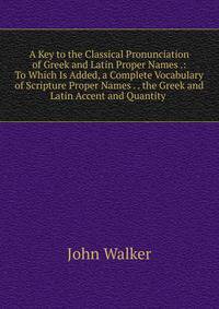 A Key to the Classical Pronunciation of Greek and Latin Proper Names .: To Which Is Added, a Complete Vocabulary of Scripture Proper Names . . the Greek and Latin Accent and Quantity .