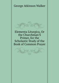 Elementa Liturgica, Or the Churchman'S Primer, for the Scholastic Study of the Book of Common Prayer
