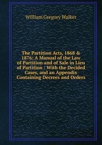 The Partition Acts, 1868 &amp; 1876: A Manual of the Law of Partition and of Sale in Lieu of Partition : With the Decided Cases, and an Appendix Containing Decrees and Orders
