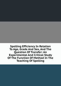 Spelling Efficiency In Relation To Age, Grade And Sex, And The Question Of Transfer: An Experimental And Critical Study Of The Function Of Method In The Teaching Of Spelling