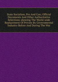 State Socialism, Pro And Con; Official Documents And Other Authoritative Selections-showing The World-wide Replacement Of Private By Governmental Industry Before And During The War