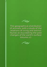 The geographical distribution of animals, with a study of the relations of living and extinct faunas as elucidating the past changes of the earth's surface Volume v.1