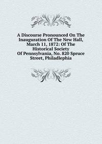 A Discourse Pronounced On The Inauguration Of The New Hall, March 11, 1872: Of The Historical Society Of Pennsylvania, No. 820 Spruce Street, Philadlephia