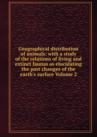 Geographical distribution of animals: with a study of the relations of living and extinct faunas as elucidating the past changes of the earth's surface Volume 2