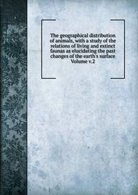 The geographical distribution of animals, with a study of the relations of living and extinct faunas as elucidating the past changes of the earth's surface Volume v.2