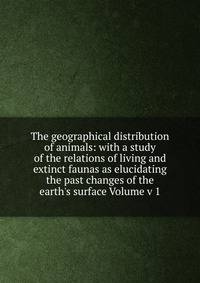 The geographical distribution of animals: with a study of the relations of living and extinct faunas as elucidating the past changes of the earth's surface Volume v 1