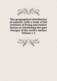 The geographical distribution of animals: with a study of the relations of living and extinct faunas as elucidating the past changes of the earth's surface Volume v 2