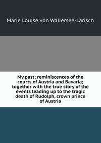 My past; reminiscences of the courts of Austria and Bavaria; together with the true story of the events leading up to the tragic death of Rudolph, crown prince of Austria