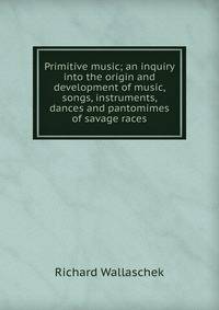 Primitive music; an inquiry into the origin and development of music, songs, instruments, dances and pantomimes of savage races