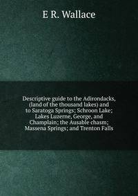 Descriptive guide to the Adirondacks, (land of the thousand lakes) and to Saratoga Springs; Schroon Lake; Lakes Luzerne, George, and Champlain; the Ausable chasm; Massena Springs; and Trenton Falls