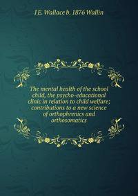 The mental health of the school child, the psycho-educational clinic in relation to child welfare; contributions to a new science of orthophrenics and orthosomatics