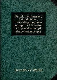Practical visionaries, brief sketches, illustrating the power and spirit of Salvation Army work amongst the common people