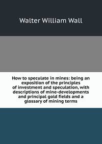 How to speculate in mines: being an exposition of the principles of investment and speculation, with descriptions of mine-developments and principal gold fields and a glossary of mining terms