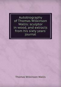 Autobiography of Thomas Wilkinson Wallis: sculptor in wood, and extracts from his sixty years' journal