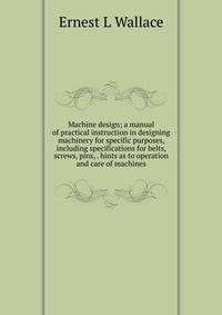 Machine design; a manual of practical instruction in designing machinery for specific purposes, including specifications for belts, screws, pins, . hints as to operation and care of machines