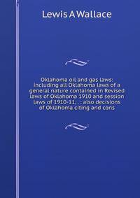 Oklahoma oil and gas laws: including all Oklahoma laws of a general nature contained in Revised laws of Oklahoma 1910 and session laws of 1910-11, . : also decisions of Oklahoma citing and cons