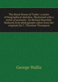 The Royal House of Tudor: a series of biographical sketches. Illustrated with a series of portraits . by Richard Burchett. Reduced from photographs taken from the originals by C. Thurston Thompson