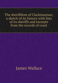The sheriffdom of Clackmannan; a sketch of its history with lists of its sheriffs and excerpts from the records of court