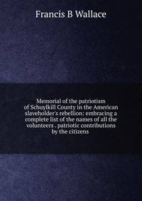 Memorial of the patriotism of Schuylkill County in the American slaveholder's rebellion: embracing a complete list of the names of all the volunteers . patriotic contributions by the citizens .