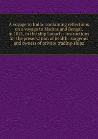 A voyage to India: containing reflections on a voyage to Madras and Bengal, in 1821, in the ship Lonach : instructions for the preservation of health . surgeons and owners of private trading-ships