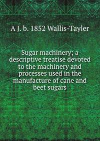 Sugar machinery; a descriptive treatise devoted to the machinery and processes used in the manufacture of cane and beet sugars