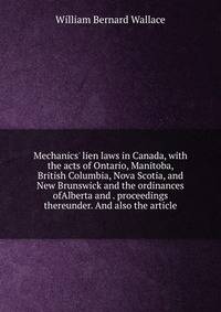 Mechanics' lien laws in Canada, with the acts of Ontario, Manitoba, British Columbia, Nova Scotia, and New Brunswick and the ordinances ofAlberta and . proceedings thereunder. And also the article