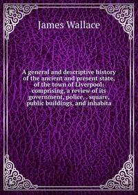 A general and descriptive history of the ancient and present state, of the town of Liverpool: comprising, a review of its government, police, . square, public buildings, and inhabita
