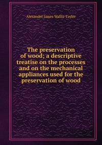 The preservation of wood; a descriptive treatise on the processes and on the mechanical appliances used for the preservation of wood