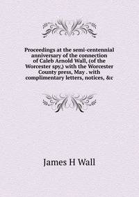 Proceedings at the semi-centennial anniversary of the connection of Caleb Arnold Wall, (of the Worcester spy,) with the Worcester County press, May . with complimentary letters, notices, &amp;c