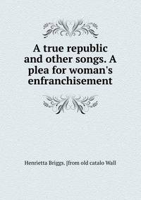 A true republic and other songs. A plea for woman's enfranchisement