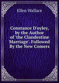 Constance D'oyley, by the Author of 'the Clandestine Marriage'. Followed By the New Comers