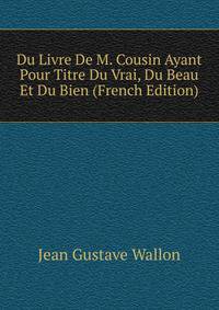 Du Livre De M. Cousin Ayant Pour Titre Du Vrai, Du Beau Et Du Bien (French Edition)