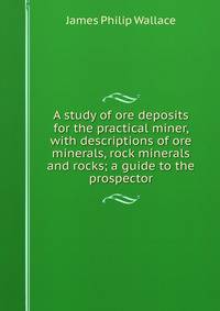 A study of ore deposits for the practical miner, with descriptions of ore minerals, rock minerals and rocks; a guide to the prospector