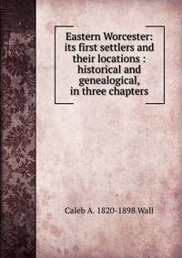 Eastern Worcester: its first settlers and their locations : historical and genealogical, in three chapters
