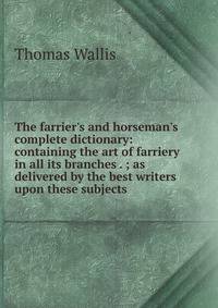 The farrier's and horseman's complete dictionary: containing the art of farriery in all its branches . ; as delivered by the best writers upon these subjects