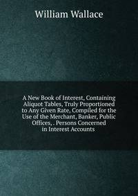 A New Book of Interest, Containing Aliquot Tables, Truly Proportioned to Any Given Rate, Compiled for the Use of the Merchant, Banker, Public Offices, . Persons Concerned in Interest Accounts .