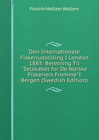 Den Internationale Fiskeriudstilling I London 1883: Beretning Til "Selskabet for De Norske Fiskeriers Fremme"I Bergen (Swedish Edition)