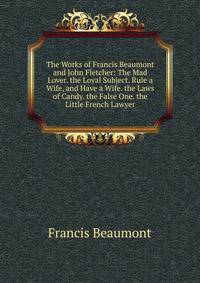 The Works of Francis Beaumont and John Fletcher: The Mad Lover. the Loyal Subject. Rule a Wife, and Have a Wife. the Laws of Candy. the False One. the Little French Lawyer