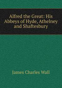 Alfred the Great: His Abbeys of Hyde, Athelney and Shaftesbury