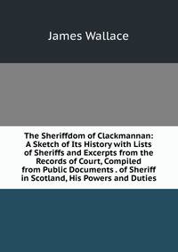 The Sheriffdom of Clackmannan: A Sketch of Its History with Lists of Sheriffs and Excerpts from the Records of Court, Compiled from Public Documents . of Sheriff in Scotland, His Powers and Duties