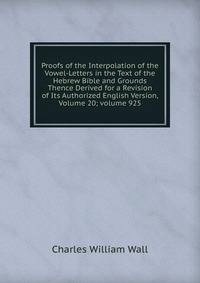 Proofs of the Interpolation of the Vowel-Letters in the Text of the Hebrew Bible and Grounds Thence Derived for a Revision of Its Authorized English Version, Volume 20; volume 925