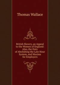 British Slavery, an Appeal to the Women of England: Also, the Duty of Abolishing the Late Hour System, and Maxims for Employers