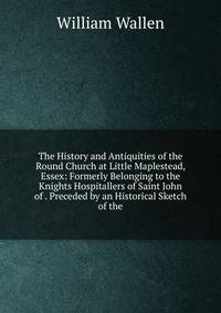 The History and Antiquities of the Round Church at Little Maplestead, Essex: Formerly Belonging to the Knights Hospitallers of Saint John of . Preceded by an Historical Sketch of the