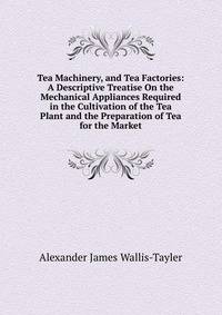 Tea Machinery, and Tea Factories: A Descriptive Treatise On the Mechanical Appliances Required in the Cultivation of the Tea Plant and the Preparation of Tea for the Market