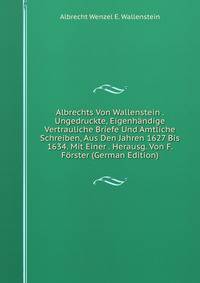 Albrechts Von Wallenstein . Ungedruckte, Eigenhandige Vertrauliche Briefe Und Amtliche Schreiben, Aus Den Jahren 1627 Bis 1634. Mit Einer . Herausg. Von F. Forster (German Edition)
