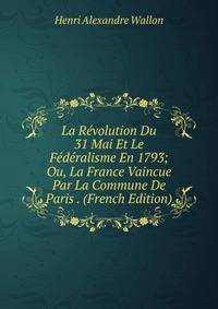 La Revolution Du 31 Mai Et Le Federalisme En 1793; Ou, La France Vaincue Par La Commune De Paris . (French Edition)