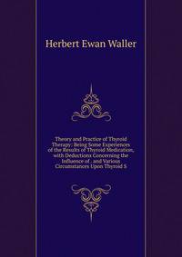 Theory and Practice of Thyroid Therapy: Being Some Experiences of the Results of Thyroid Medication, with Deductions Concerning the Influence of . and Various Circumstances Upon Thyroid S