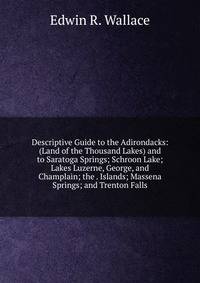 Descriptive Guide to the Adirondacks: (Land of the Thousand Lakes) and to Saratoga Springs; Schroon Lake; Lakes Luzerne, George, and Champlain; the . Islands; Massena Springs; and Trenton Falls