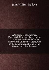 A Century of Beneficence, 1769-1869: Historical Sketch of the Corporation for the Relief of the Widows and Children of Clergymen in the Communion of . and of the Colonial and Revolutionar